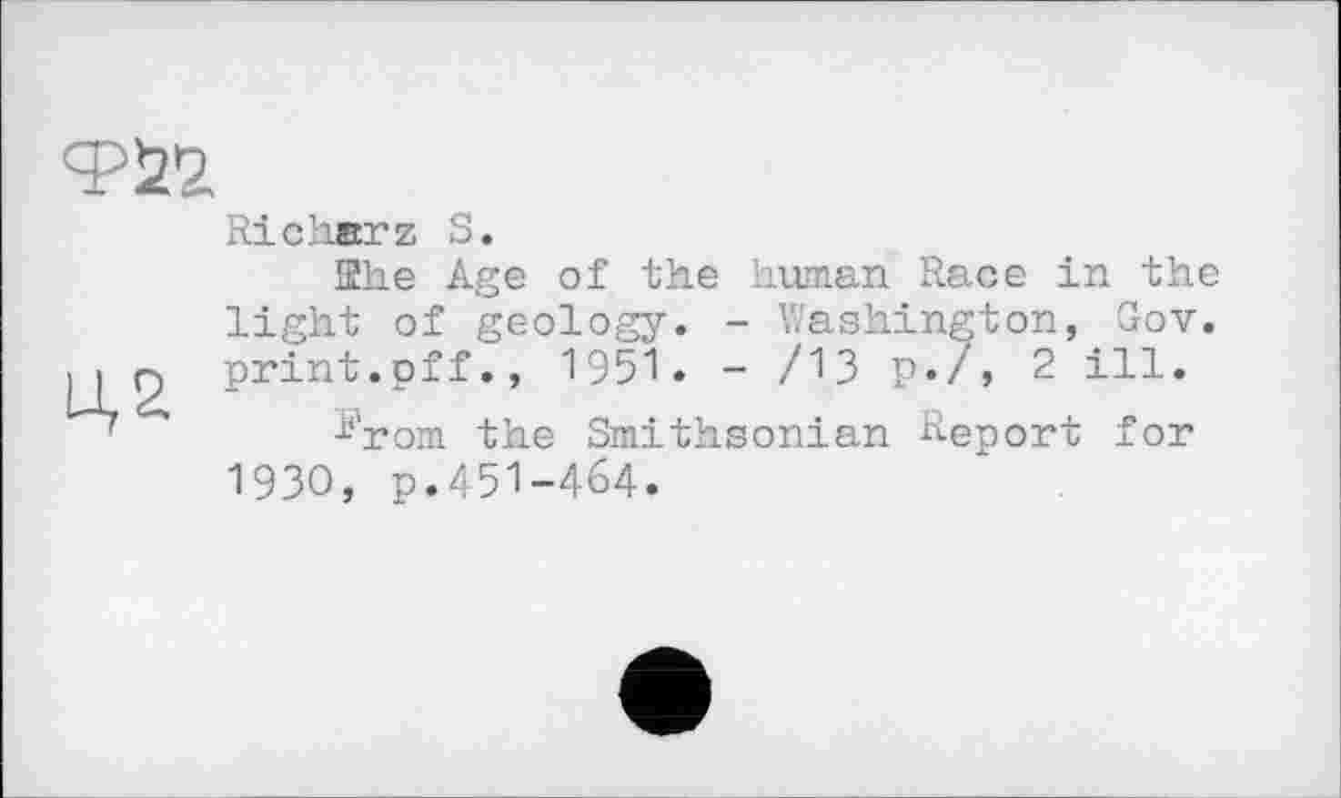 ﻿Richerz S.
She Age of the human Race in the light of geology. - Washington, Gov. lip print.off., 1951. - /13 P«/j 2 ill.
^rom the Smithsonian Renort for 19ЗО, p.451-464.